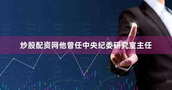 炒股配资网他曾任中央纪委研究室主任