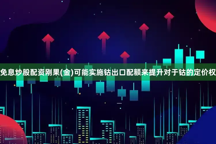 免息炒股配资刚果(金)可能实施钴出口配额来提升对于钴的定价权