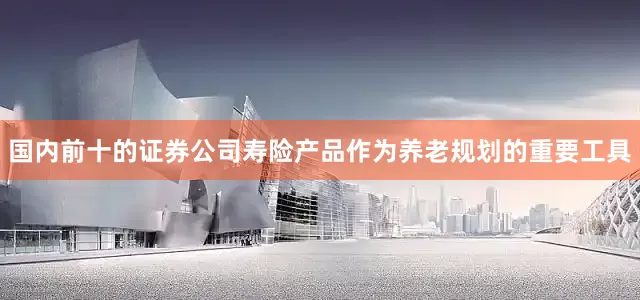 国内前十的证券公司寿险产品作为养老规划的重要工具