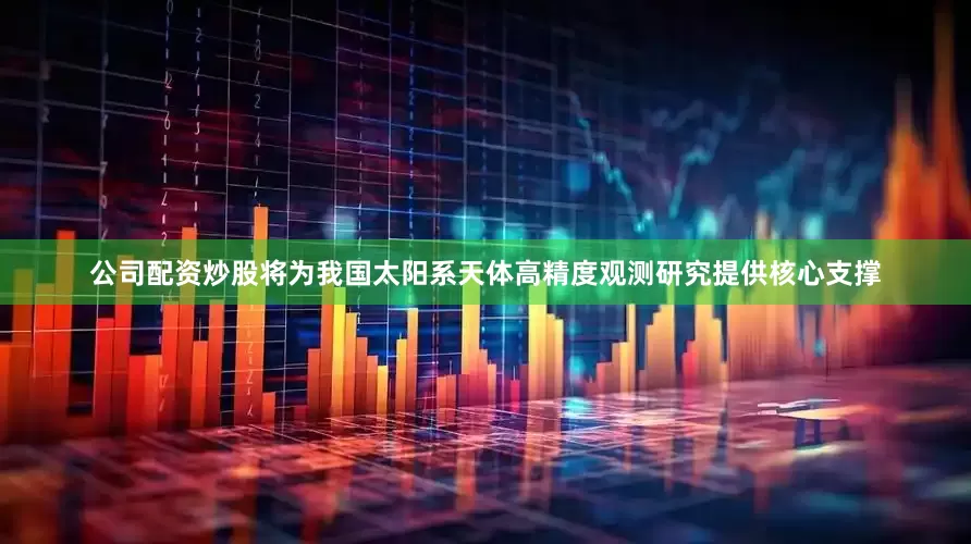 公司配资炒股将为我国太阳系天体高精度观测研究提供核心支撑