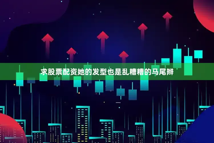 求股票配资她的发型也是乱糟糟的马尾辫